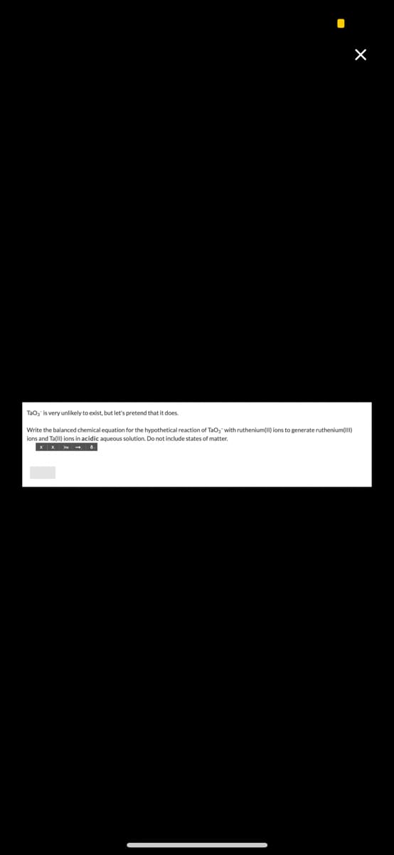 X
TaO, is very unlikely to exist, but let's pretend that it does.
Write the balanced chemical equation for the hypothetical reaction of TaO," with ruthenium(II) ions to generate ruthenium(III)
ions and Ta(11) ions in acidic aqueous solution. Do not include states of matter.
XX. 8.