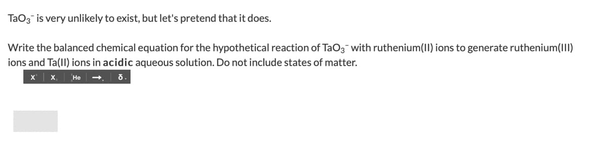 TaO3 is very unlikely to exist, but let's pretend that it does.
Write the balanced chemical equation for the hypothetical reaction of TaO3 with ruthenium(II) ions to generate ruthenium(III)
ions and Ta(II) ions in acidic aqueous solution. Do not include states of matter.
X X₁
He
ठ.