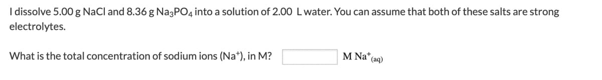 I dissolve 5.00 g NaCl and 8.36 g Na3PO4 into a solution of 2.00 L water. You can assume that both of these salts are strong
electrolytes.
What is the total concentration of sodium ions (Na+), in M?
M Na+ (aq)