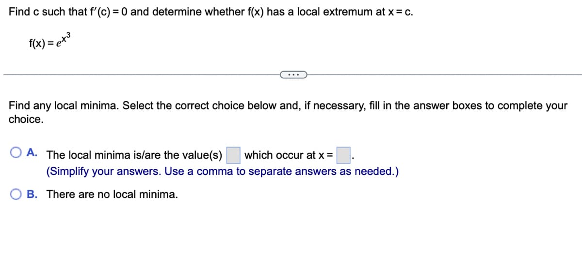 Find c such that f'(c) = 0 and determine whether f(x) has a local extremum at x = C.
f(x) = ³
Find any local minima. Select the correct choice below and, if necessary, fill in the answer boxes to complete your
choice.
A. The local minima is/are the value(s) which occur at x =
(Simplify your answers. Use a comma to separate answers as needed.)
B. There are no local minima.