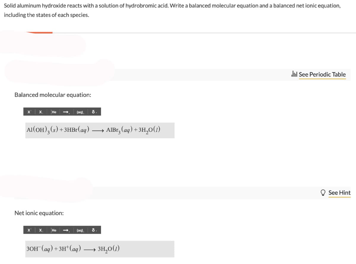 Solid aluminum hydroxide reacts with a solution of hydrobromic acid. Write a balanced molecular equation and a balanced net ionic equation,
including the states of each species.
Balanced molecular equation:
X
X He
Al(OH)3 (s) + 3HBr (aq)
Net ionic equation:
(aq). d.
X X₁ He
(aq). d.
3OH(aq) + 3H+ (aq) -
AlBr₂ (aq) + 3H₂O(1)
-
→ 3H₂0 (1)
See Periodic Table
See Hint