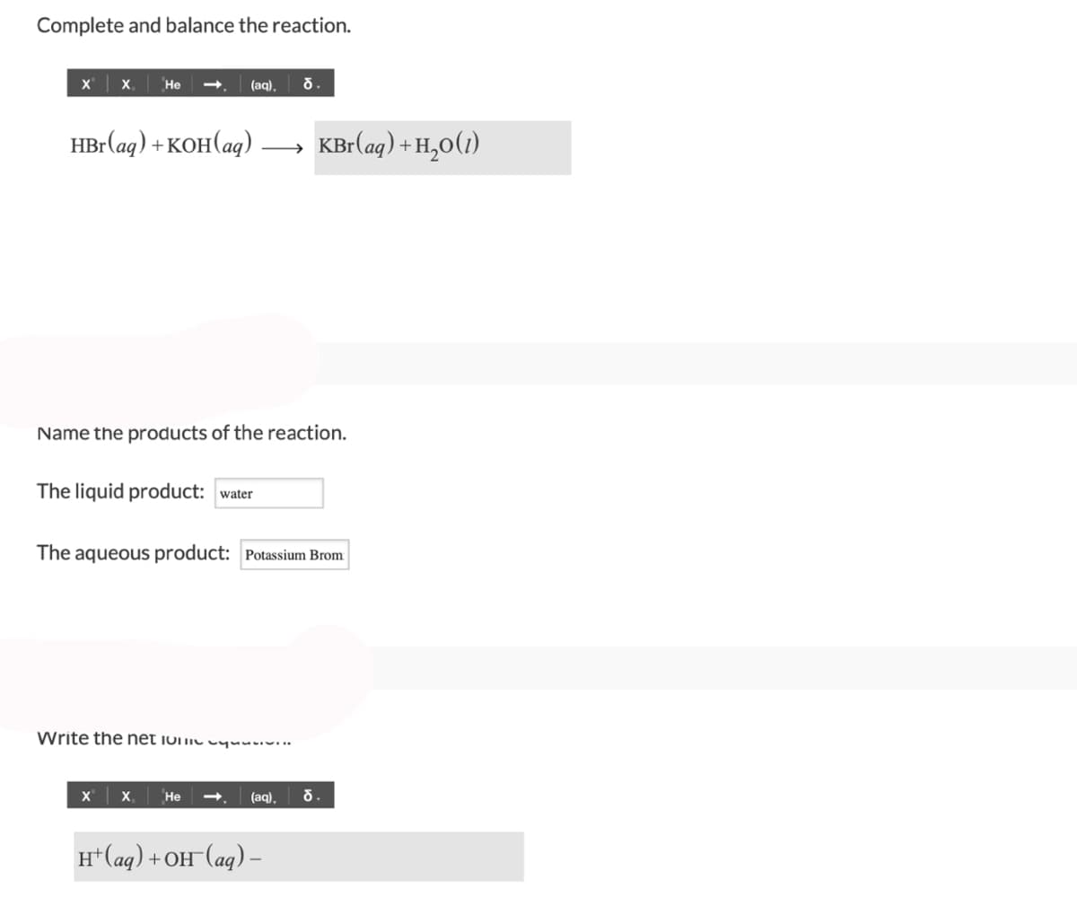 Complete and balance the reaction.
X X He
HBr(aq) + KOH(aq).
(aq). d.
The liquid product: water
Name the products of the reaction.
→
X X₁ He
The aqueous product: Potassium Brom
Write the net 10v.v.
H+ (aq) +
KBr(aq) + H₂O(1)
(aq), d.
) +OH¯(aq) –