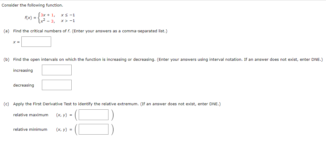 Consider the following function.
[ 3x + 1,
2- 3,
x< -1
f(x) =
x >-1
(a) Find the critical numbers of f. (Enter your answers as a comma-separated list.)
X =
(b) Find the open intervals on which the function is increasing or decreasing. (Enter your answers using interval notation. If an answer does not exist, enter DNE.)
increasing
decreasing
(c) Apply the First Derivative Test to identify the relative extremum. (If an answer does not exist, enter DNE.)
relative maximum
(х, у) %3D
relative minimum
(x, y) =
