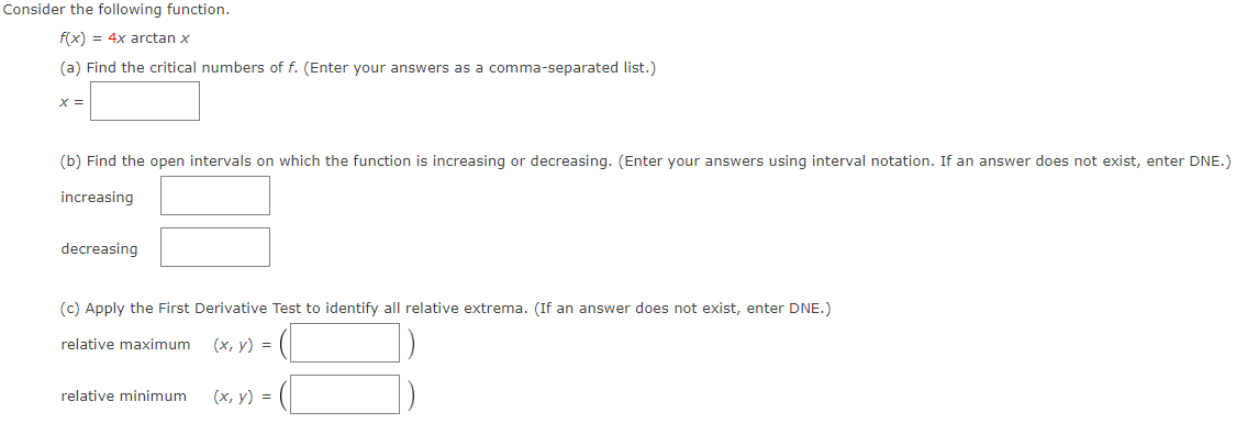 Consider the following function.
f(x) = 4x arctan x
(a) Find the critical numbers of f. (Enter your answers as a comma-separated list.)
X =
(b) Find the open intervals on which the function is increasing or decreasing. (Enter your answers using interval notation. If an answer does not exist, enter DNE.)
increasing
decreasing
(c) Apply the First Derivative Test to identify all relative extrema. (If an answer does not exist, enter DNE.)
relative maximum
(х, у) %3D
relative minimum
(x, y) =
