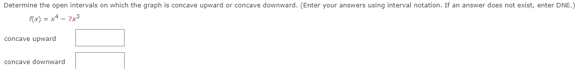 Determine the open intervals on which the graph is concave upward or concave downward. (Enter your answers using interval notation. If an answer does not exist, enter DNE.)
f(x) = x4 - 7x3
concave upward
concave downward
