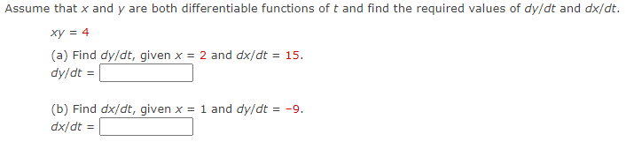 Assume that x and y are both differentiable functions of t and find the required values of dy/dt and dx/dt.
xy = 4
(a) Find dy/dt, given x = 2 and dx/dt = 15.
dy/dt =
(b) Find dx/dt, given x = 1 and dy/dt = -9.
dx/dt :
