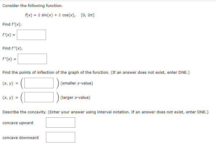 Consider the following function.
f(x) = 2 sin(x) + 2 cos(x), [0, 2n]
Find f'(x).
f'(x)
Find f"(x).
f"(x) =
Find the points of inflection of the graph of the function. (If an answer does not exist, enter DNE.)
(х, у) %3D
(smaller x-value)
(х, у) %3D
(larger x-value)
Describe the concavity. (Enter your answer using interval notation. If an answer does not exist, enter DNE.)
concave upward
concave downward
