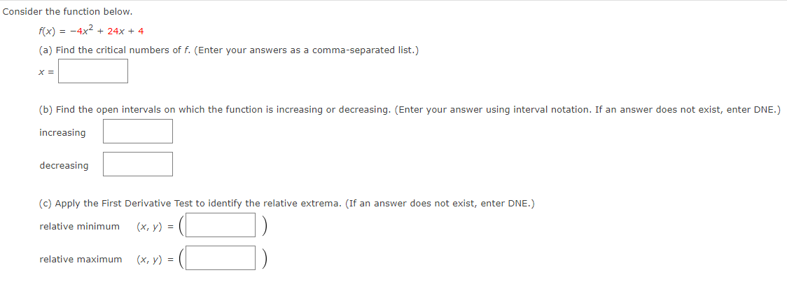 Consider the function below.
f(x) = -4x2 + 24x + 4
(a) Find the critical numbers of f. (Enter your answers as a comma-separated list.)
X =
(b) Find the open intervals on which the function is increasing or decreasing. (Enter your answer using interval notation. If an answer does not exist, enter DNE.)
increasing
decreasing
(c) Apply the First Derivative Test to identify the relative extrema. (If an answer does not exist, enter DNE.)
relative minimum
(x, y) =
relative maximum
(x, y) =
