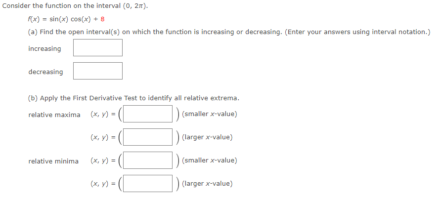 Consider the function on the interval (0, 27).
f(x) = sin(x) cos(x) + 8
(a) Find the open interval(s) on which the function is increasing or decreasing. (Enter your answers using interval notation.)
increasing
decreasing
(b) Apply the First Derivative Test to identify all relative extrema.
relative maxima
(х, у) 3
(smaller x-value)
(x, y) =
(larger x-value)
(x, v) = (
(smaller x-value)
relative minima
(x, y) = (
(larger x-value)
