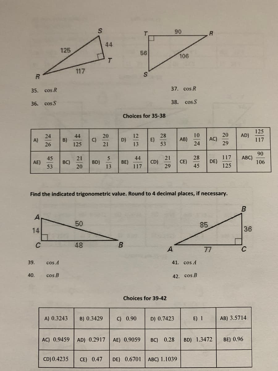 90
44
125
56
106
T.
117
35. cos R
37. cos R
36. cos S
38.
cos S
Choices for 35-38
125
10
AB)
24
20
AC)
29
AD)
28
E)
53
20
24
A)
26
44
B)
125
C)
21
12
D)
13
117
90
АВС)
106
28
117
45
AE)
53
21
BC)
20
44
BE)
117
21
CD)
29
CE)
DE)
BD)
13
45
125
Find the indicated trigonometric value. Round to 4 decimal places, if necessary.
B
A
50
85
14
36
C
48
B
A
77
39.
cos A
41. cos A
40.
cos B
42. cos B
Choices for 39-42
A) 0.3243
B) 0.3429
C) 0.90
D) 0.7423
E) 1
AB) 3.5714
AC) 0.9459 AD) 0.2917
AE) 0.9059
BC) 0.28
BD) 1.3472
BE) 0.96
CD) 0.4235
CE) 0.47
DE) 0.6701 ABC) 1.1039
