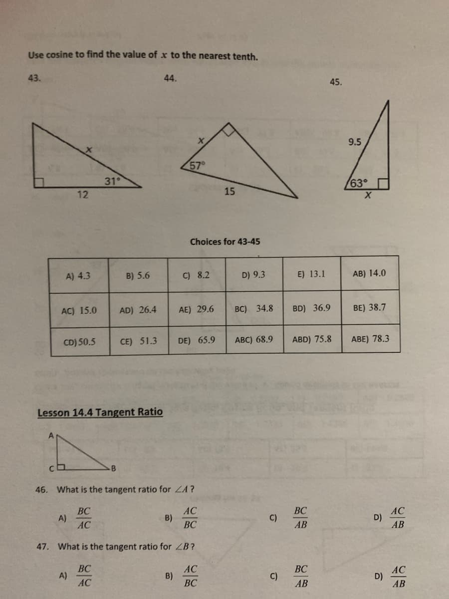 Use cosine to find the value of x to the nearest tenth.
43.
44.
45.
9.5
57°
31°
63°
12
15
Choices for 43-45
A) 4.3
B) 5.6
C) 8.2
D) 9.3
E) 13.1
AB) 14.0
AC) 15.0
AD) 26.4
AE) 29.6
ВC) 34.8
BD) 36.9
BE) 38.7
CD) 50.5
CE) 51.3
DE) 65.9
АВC) 68.9
ABD) 75.8
ABE) 78.3
Lesson 14.4 Tangent Ratio
-B
46. What is the tangent ratio for LA?
ВС
A)
AC
AC
B)
BC
ВС
C)
AC
D)
AB
AB
47. What is the tangent ratio for ZB?
ВС
A)
AC
AC
B)
ВС
ВС
АС
D)
АВ
C)
АВ
