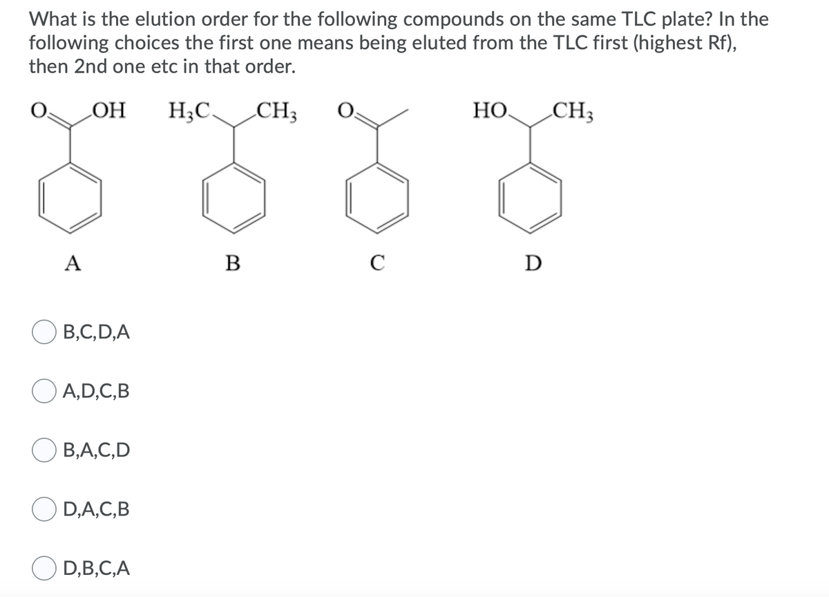 What is the elution order for the following compounds on the same TLC plate? In the
following choices the first one means being eluted from the TLC first (highest Rf),
then 2nd one etc in that order.
НО
H;C CH;
НО.
CH3
A
B
C
D
В.С, D,A
OA,D,C,B
В,А, С, D
D,A,C,B
D,B,C,A
