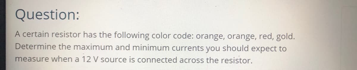 Question:
A certain resistor has the following color code: orange, orange, red, gold.
Determine the maximum and minimum currents you should expect to
measure when a 12 V source is connected across the resistor.
