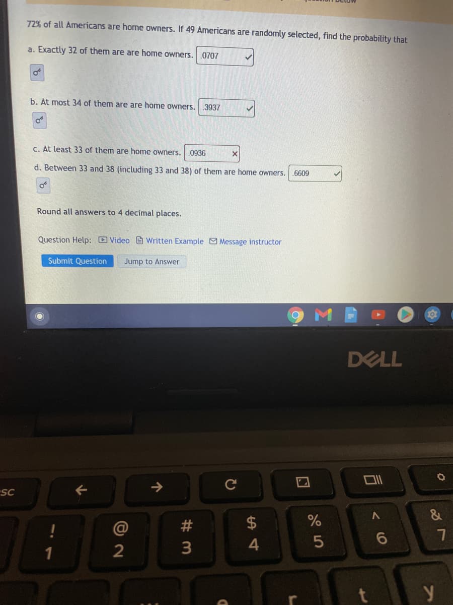 72% of all Americans are home owners. If 49 Americans are randomly selected, find the probability that
a. Exactly 32 of them are are home owners.
.0707
b. At most 34 of them are are home owners.
.3937
C. At least 33 of them are home owners.
.0936
d. Between 33 and 38 (including 33 and 38) of them are home owners. .6609
Round all answers to 4 decimal places.
Question Help: D Video e Written Example Message instructor
Submit Question
Jump to Answer
DELL
SC
@
#
$
2
后
个
