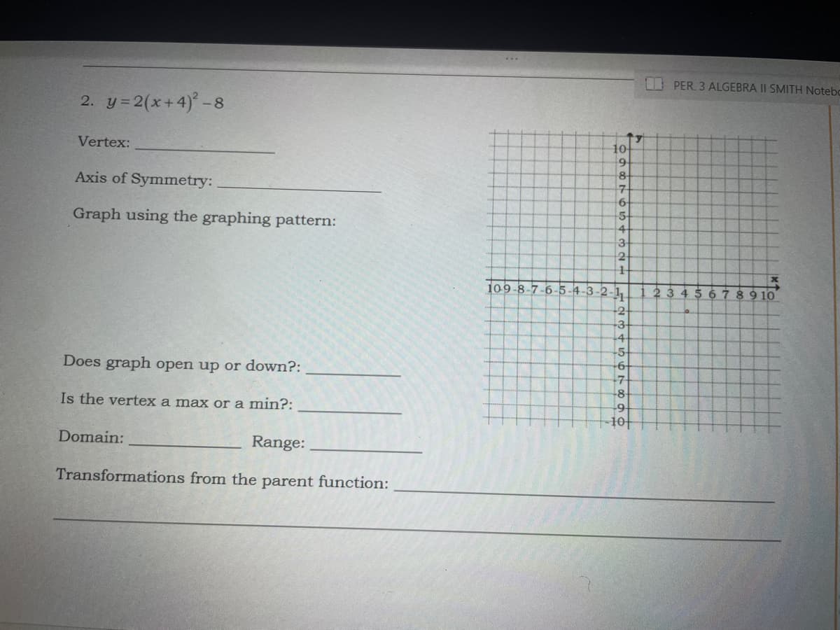 PER 3 ALGEBRA II SMITH Notebo
2. y=2(x+4) -8
Vertex:
10
8-
Axis of Symmetry:
17
5-
Graph using the graphing pattern:
4-
3
109-8-7-6-5-4-3-2-1,
23 45 6789 10
-2-
+3+
-4
-5
-6
Does graph open up or down?:
-8
Is the vertex a max or a min?:
10|
Domain:
Range:
Transformations from the parent function:
