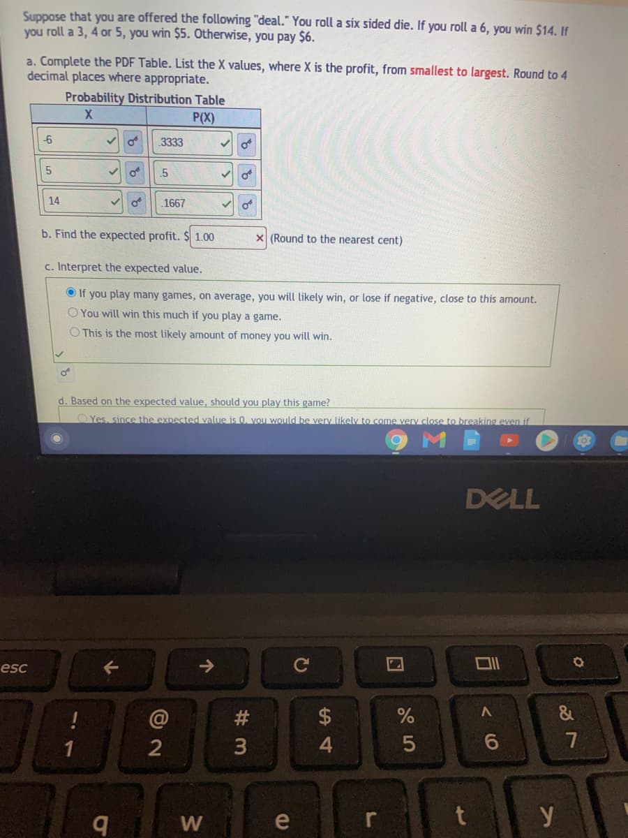 Suppose that you are offered the following "deal." You roll a six sided die. If you roll a 6, you win $14. If
you roll a 3, 4 or 5, you win $5. Otherwise, you pay $6.
a. Complete the PDF Table. List the X values, where X is the profit, from smallest to largest. Round to 4
decimal places where appropriate.
Probability Distribution Table
X.
P(X)
-6
of
.3333
.5
14
1667
b. Find the expected profit. $ 1.00
X (Round to the nearest cent)
c. Interpret the expected value.
O If you play many games, on average, you will likely win, or lose if negative, close to this amount.
O You will win this much if you play a game.
O This is the most likely amount of money you will win.
d. Based on the expected value, should you play this game?
O Yes, since the expected value is 0, you would be very likely to come very close to breaking even if
DELL
esc
->
#3
2$
3
4.
6
W
e
y
5.
