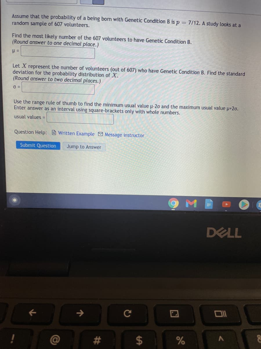 Assume that the probability of a being born with Genetic Condition B is p = 7/12. A study looks at a
random sample of 607 volunteers.
Find the most likely number of the 607 volunteers to have Genetic Condition B.
(Round answer to one decimal place.)
Let X represent the number of volunteers (out of 607) who have Genetic Condition B. Find the standard
deviation for the probability distribution of X.
(Round answer to two decimal places.)
Use the range rule of thumb to find the minimum usual value µ-20 and the maximum usual value p+2o.
Enter answer as an interval using square-brackets only with whole numbers.
usual values =
Question Help: E Written Example Message instructor
Submit Question
Jump to Answer
DELL
->
C
@
#3
%
%24
