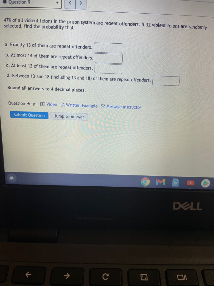 Question 9
<>
47% of all violent felons in the prison system are repeat offenders. If 32 violent felons are randomly
selected, find the probability that
a. Exactly 13 of them are repeat offenders.
b. At most 14 of them are repeat offenders.
C. At least 13 of them are repeat offenders.
d. Between 13 and 18 (including 13 and 18) of them are repeat offenders.
Round all answers to 4 decimal places.
Question Help: Video Written Example Message instructor
Submit Question
Jump to Answer
DELL
