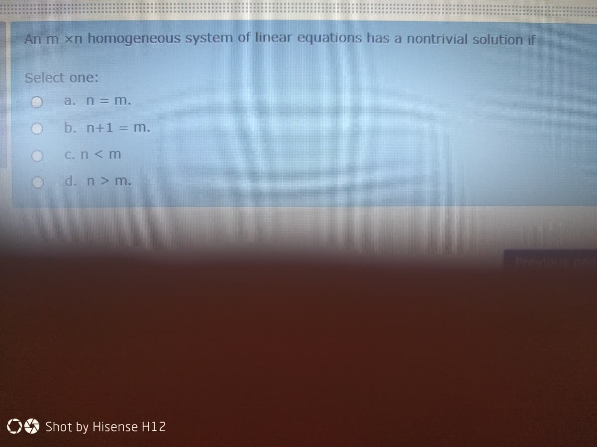 An m xn homogeneous system of linear equations has a nontrivial solution if
Select one:
a. n = m.
b. n+1 = m.
C.n<m
d. n> m.
Previnus na
OO Shot by Hisense H12
