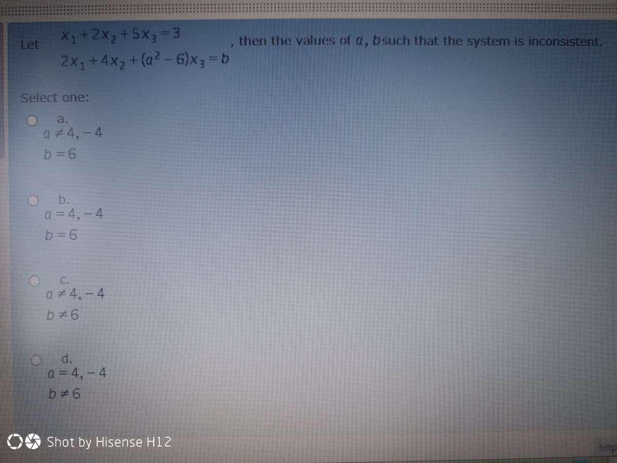 X1+2X2+5x3=3
then the values of a, bsuch that the system is inconsistent.
Let
2x1+4x2+ (a2-6)X33D6
Select one:
O a.
a# 4,-4
O b.
a = 4,-4
b= 6
C.
a 4,- 4
d.
a = 4,- 4
b 6
OO Shot by Hisense H12
http
