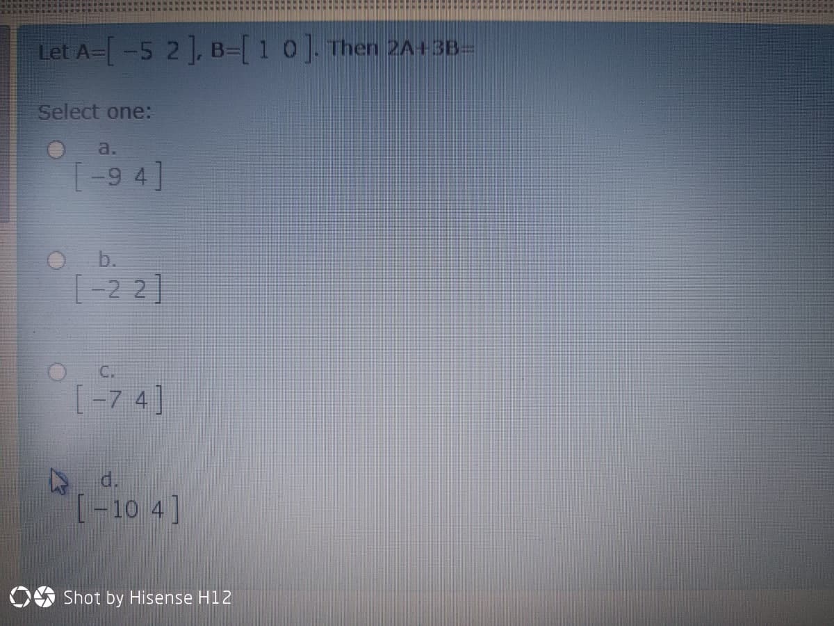 Let A-[-5 2], B-[10]. Then 2A+3B=
Select one:
a.
[-9 4]
O b.
[-2 2]
C.
[-7 4]
d.
(-10 4]
OS Shot by Hisense H12
