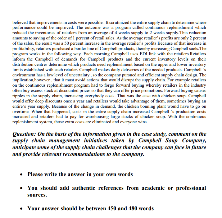 believed that improvements in costs were possible . It scrutinized the entire supply chain to determine where
performance could be improved. The outcome was a program called continuous replenishment which
reduced the inventories of retailers from an average of 4 weeks supply to 2 weeks supply. This reduction
amounts to saving of the order of 1 percent of retail sales. As the average retailer's profits are only 2 percent
of the sales, the result was a 50 percent increase in the average retailer's profits Because of that increase in
profitability, retailers purchased a border line of Campbell products, thereby increasing Campbell saels. The
program works in the following way. Each morning Campbell uses EDI link with the retailers.Retailers
inform the Campbell of demands for Campbell products and the current inventory levels on their
distribution centres determine which products need replenishment based on the upper and lower inventory
limits established with each retailer. Campbell makes daily deliveries of the needed products. Campbell 's
environment has a low level of uncertainty , so the company pursued and efficient supply chain design. The
implication,however , that it must avoid actions that would disrupt the supply chain. For example retailers
on the continuous replenishment program had to forgo forward buying whereby retailers in the industry
often buy excess stock at discounted prices so that they can offer price promotions. Forward buying causes
ripples in the supply chain, increasing everybody costs. That was the case with chicken soup. Campbell
would offer deep discounts once a year and retailers would take advantage of them, sometimes buying an
entire's year supply. Because of the change in demand, the chicken bonning plant would have to go on
overtime. When that happened, costs in the entire supply chain increased-Campbell 's production costs
increased and retailers had to pay for warehousing large stocks of chicken soup. With the continuous
replenishment system, those extra costs are eliminated and everyone wins.
Question: On the basis of the information given in the case study, comment on the
supply chain management initiatives taken by Campbell Soup Company,
anticipate some of the supply chain challenges that the company can face in future
and provide relevant recommendations to the company.
• Please write the answer in your own words
• You should add authentic references from academic or professional
sources.
• Your answer should be between 450 and 480 words
