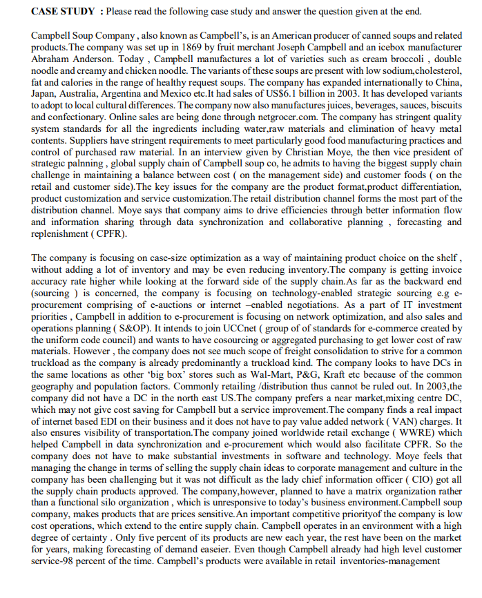 CASE STUDY : Please read the following case study and answer the question given at the end.
Campbell Soup Company , also known as Campbell's, is an American producer of canned soups and related
products. The company was set up in 1869 by fruit merchant Joseph Campbell and an icebox manufacturer
Abraham Anderson. Today , Campbell manufactures a lot of varieties such as cream broccoli , double
noodle and creamy and chicken noodle. The variants of these soups are present with low sodium,cholesterol,
fat and calories in the range of healthy request soups. The company has expanded internationally to China,
Japan, Australia, Argentina and Mexico etc.It had sales of US$6.1 billion in 2003. It has developed variants
to adopt to local cultural differences. The company now also manufactures juices, beverages, sauces, biscuits
and confectionary. Online sales are being done through netgrocer.com. The company has stringent quality
system standards for all the ingredients including water,raw materials and elimination of heavy metal
contents. Suppliers have stringent requirements to meet particularly good food manufacturing practices and
control of purchased raw material. In an interview given by Christian Moye, the then vice president of
strategic palnning , global supply chain of Campbell soup co, he admits to having the biggest supply chain
challenge in maintaining a balance between cost ( on the management side) and customer foods ( on the
retail and customer side). The key issues for the company are the product format,product differentiation,
product customization and service customization. The retail distribution channel forms the most part of the
distribution channel. Moye says that company aims to drive efficiencies through better information flow
and information sharing through data synchronization and collaborative planning , forecasting and
replenishment ( CPFR).
The company is focusing on case-size optimization as a way of maintaining product choice on the shelf ,
without adding a lot of inventory and may be even reducing inventory.The company is getting invoice
accuracy rate higher while looking at the forward side of the supply chain. As far as the backward end
(sourcing ) is concerned, the company is focusing on technology-enabled strategic sourcing e.g e-
procurement comprising of e-auctions or internet -enabled negotiations. As a part of IT investment
priorities , Campbell in addition to e-procurement is focusing on network optimization, and also sales and
operations planning ( S&OP). It intends to join UCCnet ( group of of standards for e-commerce created by
the uniform code council) and wants to have cosourcing or aggregated purchasing to get lower cost of raw
materials. However , the company does not see much scope of freight consolidation to strive for a common
truckload as the company is already predominantly a truckload kind. The company looks to have DCs in
the same locations as other 'big box' stores such as Wal-Mart, P&G, Kraft etc because of the common
geography and population factors. Commonly retailing /distribution thus cannot be ruled out. In 2003,the
company did not have a DC in the north east US.The company prefers a near market,mixing centre DC,
which may not give cost saving for Campbell but a service improvement. The company finds a real impact
of internet based EDI on their business and it does not have to pay value added network ( VAN) charges. It
also ensures visibility of transportation.The company joined worldwide retail exchange ( WWRE) which
helped Campbell in data synchronization and e-procurement which would also facilitate CPFR. So the
company does not have to make substantial investments in software and technology. Moye feels that
managing the change in terms of selling the supply chain ideas to corporate management and culture in the
company has been challenging but it was not difficult as the lady chief information officer ( CIO) got all
the supply chain products approved. The company,however, planned to have a matrix organization rather
than a functional silo organization , which is unresponsive to today's business environment.Campbell soup
company, makes products that are prices sensitive. An important competitive priorityof the company is low
cost operations, which extend to the entire supply chain. Campbell operates in an environment with a high
degree of certainty. Only five percent of its products are new each year, the rest have been on the market
for years, making forecasting of demand easeier. Even though Campbell already had high level customer
service-98 percent of the time. Campbell's products were available in retail inventories-management
