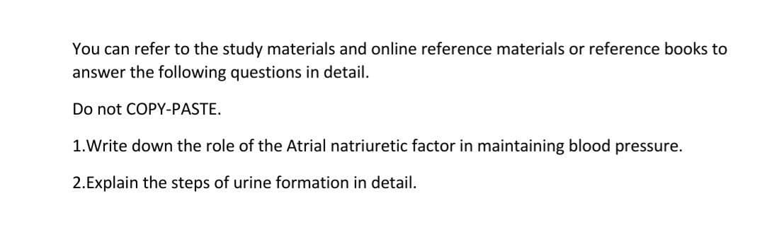 You can refer to the study materials and online reference materials or reference books to
answer the following questions in detail.
Do not COPY-PASTE.
1.Write down the role of the Atrial natriuretic factor in maintaining blood pressure.
2.Explain the steps of urine formation in detail.