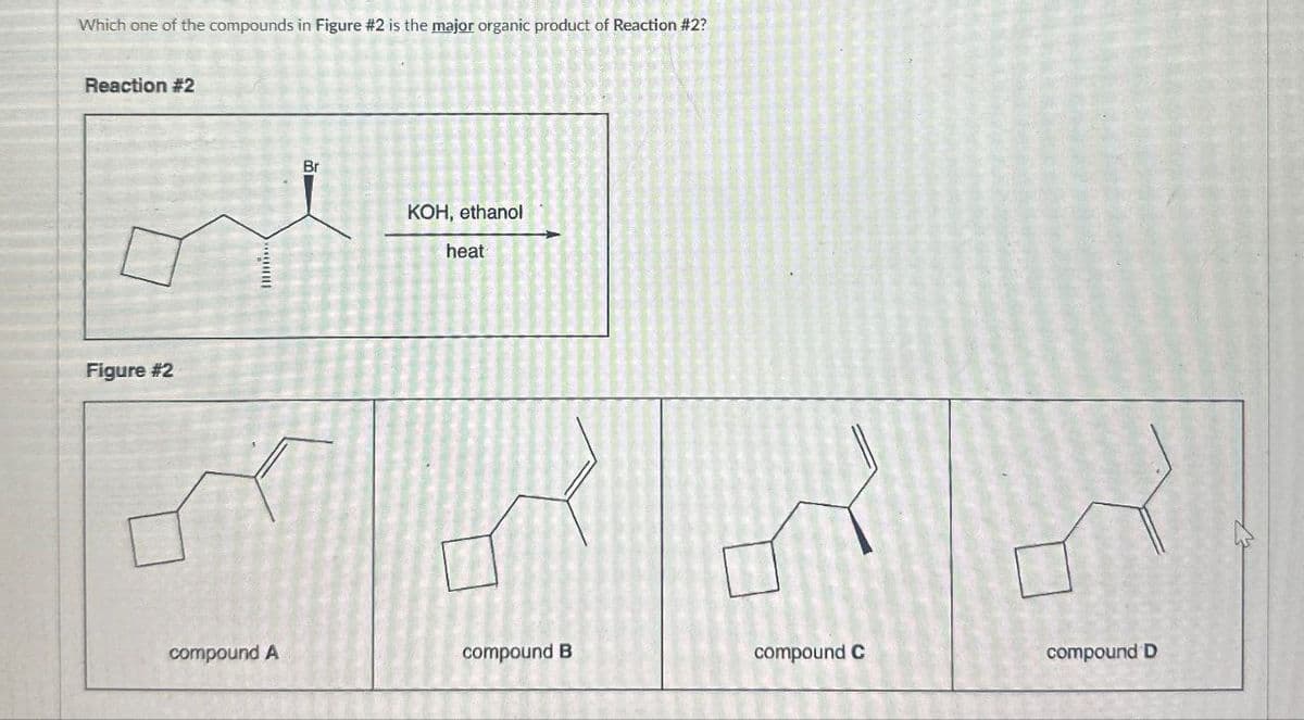 Which one of the compounds in Figure #2 is the major organic product of Reaction #2?
Reaction #2
Figure #2
Br
KOH, ethanol
heat
compound A
compound B
compound C
compound D