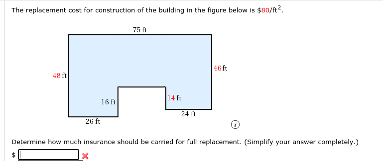 The replacement cost for construction of the building in the figure below is $80/ft2.
75 ft
46ft
48 ft
16 ft
14 ft
24 ft
26 ft
Determine how much insurance should be carried for full replacement. (Simplify your answer completely.)
%24
