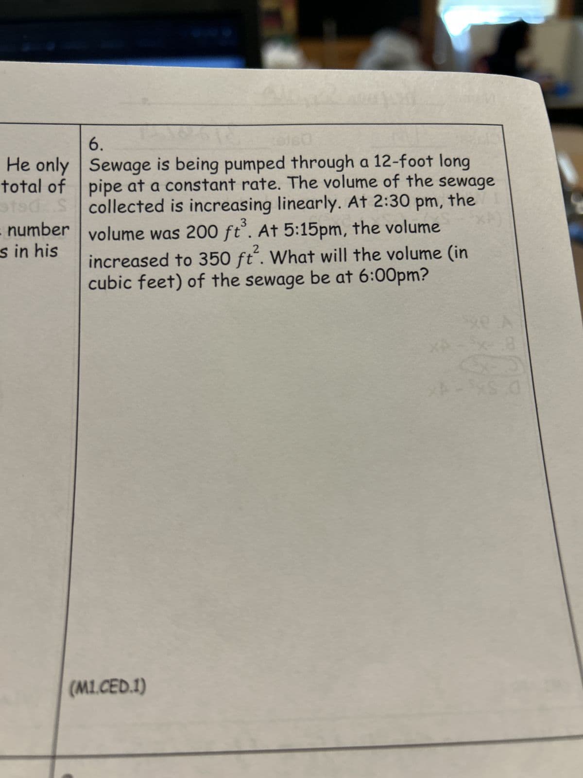 6.
0160
He only Sewage is being pumped through a 12-foot long
total of pipe at a constant rate. The volume of the sewage
Scollected is increasing linearly. At 2:30 pm, the
volume was 200 ft. At 5:15pm, the volume
sts
number
s in his
2
increased to 350 ft. What will the volume (in
cubic feet) of the sewage be at 6:00pm?
(M1.CED.1)
A
x-8
S