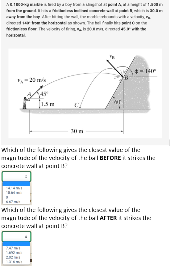 A 0.1000-kg marble is fired by a boy from a slingshot at point A, at a height of 1.500 m
from the ground. It hits a frictionless inclined concrete wall at point B, which is 30.0 m
away from the boy. After hitting the wall, the marble rebounds with a velocity, VB.
directed 140° from the horizontal as shown. The ball finally hits point C on the
frictionless floor. The velocity of firing, VA, is 20.0 m/s, directed 45.0° with the
horizontal.
VA = 20 m/s
14.14 m/s
15.64 m/s
0
6.67 m/s
45°
1.5 m
C!
7.47 m/s
1.692 m/s
2.02 m/s
1.316 m/s
30 m
VB
60°
Which of the following gives the closest value of the
magnitude of the velocity of the ball BEFORE it strikes the
concrete wall at point B?
B
= 140°
Which of the following gives the closest value of the
magnitude of the velocity of the ball AFTER it strikes the
concrete wall at point B?