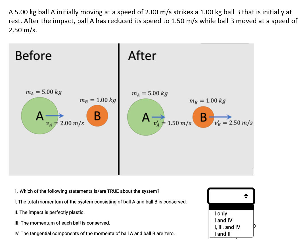 A 5.00 kg ball A initially moving at a speed of 2.00 m/s strikes a 1.00 kg ball B that is initially at
rest. After the impact, ball A has reduced its speed to 1.50 m/s while ball B moved at a speed of
2.50 m/s.
Before
mA = 5.00 kg
A-
mB = 1.00 kg
B
VA = 2.00 m/s
After
mA = 5.00 kg
A
mB = 1.00 kg
B
VA = 1.50 m/s
1. Which of the following statements is/are TRUE about the system?
1. The total momentum of the system consisting of ball A and ball B is conserved.
II. The impact is perfectly plastic.
III. The momentum of each ball is conserved.
IV. The tangential components of the momenta of ball A and ball B are zero.
VB = 2.50 m/s
I only
I and IV
I, III, and IV
I and II