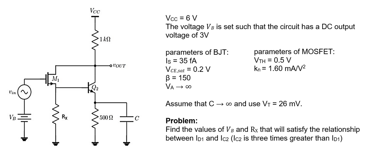 Vin
VB.
M₁
m
+
Rx
Vcc
WW
•1ΚΩ
Q2
OVOUT
500 Ω
Vcc = 6 V
The voltage VB is set such that the circuit has a DC output
voltage of 3V
parameters of BJT:
Is = 35 fA
VCE,sat = 0.2 V
B = 150
VA-
→∞
parameters of MOSFET:
VTH = 0.5 V
kn = 1.60 mA/V²
Assume that C → ∞ and use V₁ = 26 mV.
Problem:
Find the values of VB and Rx that will satisfy the relationship
between ID1 and Ic2 (Ic2 is three times greater than ID1)