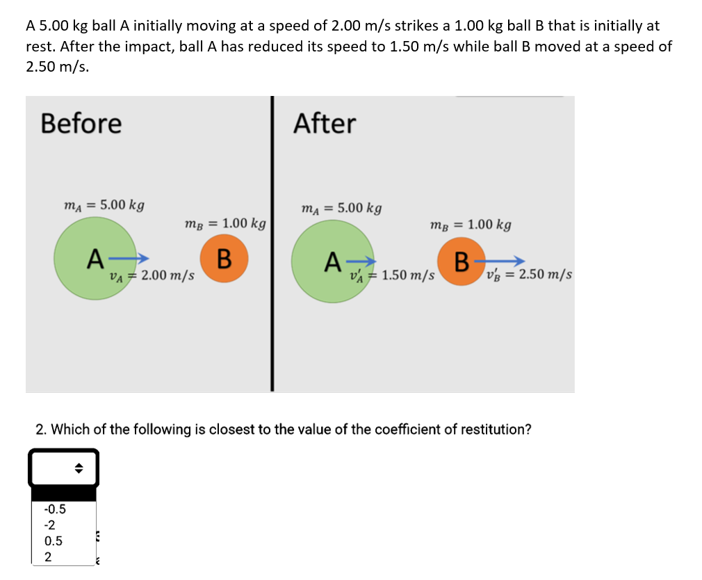 A 5.00 kg ball A initially moving at a speed of 2.00 m/s strikes a 1.00 kg ball B that is initially at
rest. After the impact, ball A has reduced its speed to 1.50 m/s while ball B moved at a speed of
2.50 m/s.
Before
mA = 5.00 kg
A→
-0.5
-2
0.5
2
mg = 1.00 kg
B
E
VA = 2.00 m/s
After
mA = 5.00 kg
A
mB = 1.00 kg
B
VA = 1.50 m/s
2. Which of the following is closest to the value of the coefficient of restitution?
VB = 2.50 m/s