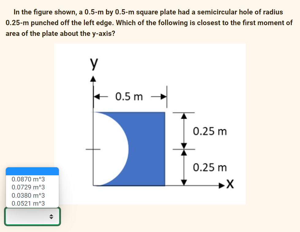 In the figure shown, a 0.5-m by 0.5-m square plate had a semicircular hole of radius
0.25-m punched off the left edge. Which of the following is closest to the first moment of
area of the plate about the y-axis?
у
0.0870 m^3
0.0729 m^3
0.0380 m^3
0.0521 m^3
◆
0.5 m
0.25 m
0.25 m
X