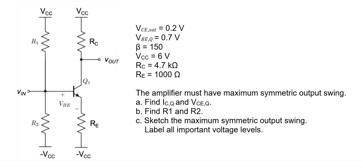 VIND
Vcc
R₁
R₂
www
-Vcc
+
VBE
Vcc
Rc
Q₁
- VOUT
RE
-Vcc
VCE,sat = 0.2 V
VBE,Q = 0.7 V
= 150
ß
Vcc = 6 V
Rc = 4.7 kQ
RE
= 1000 Ω
The amplifier must have maximum symmetric output swing.
a. Find Ic,q and VCE,Q.
b. Find R1 and R2.
c. Sketch the maximum symmetric output swing.
Label all important voltage levels.