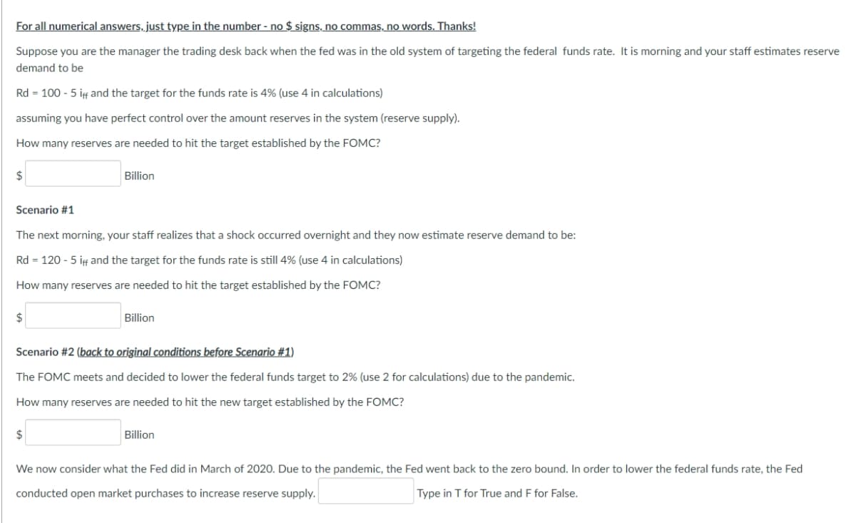 For all numerical answers, just type in the number - no $ signs, no commas, no words. Thanks!
Suppose you are the manager the trading desk back when the fed was in the old system of targeting the federal funds rate. It is morning and your staff estimates reserve
demand to be
Rd = 100 - 5 if and the target for the funds rate is 4% (use 4 in calculations)
assuming you have perfect control over the amount reserves in the system (reserve supply).
How many reserves are needed to hit the target established by the FOMC?
2$
Billion
Scenario #1
The next morning, your staff realizes that a shock occurred overnight and they now estimate reserve demand to be:
Rd = 120 - 5 if and the target for the funds rate is still 4% (use 4 in calculations)
How many reserves are needed to hit the target established by the FOMC?
2$
Billion
Scenario #2 (back to original conditions before Scenario #1)
The FOMC meets and decided to lower the federal funds target to 2% (use 2 for calculations) due to the pandemic.
How many reserves are needed to hit the new target established by the FOMC?
2$
Billion
We now consider what the Fed did in March of 2020. Due to the pandemic, the Fed went back to the zero bound. In order to lower the federal funds rate, the Fed
conducted open market purchases to increase reserve supply.
Type in T for True and F for False.
