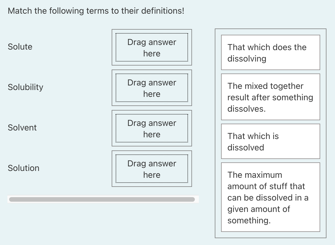 Match the following terms to their definitions!
Drag answer
Solute
That which does the
here
dissolving
Solubility
Drag answer
The mixed together
here
result after something
dissolves.
Drag answer
Solvent
here
That which is
dissolved
Drag answer
Solution
here
The maximum
amount of stuff that
can be dissolved in a
given amount of
something.
