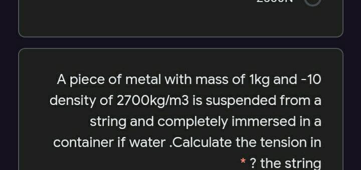 A piece of metal with mass of 1kg and -10
density of 2700kg/m3 is suspended from a
string and completely immersed in a
container if water .Calculate the tension in
* ? the string
