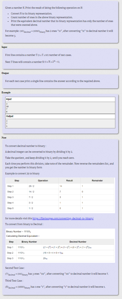 Given a number N. Print the result of doing the following operation on N:
• Convert N to its binary representation.
• Count number of ones in the above binary representation.
• Print the equivalent decimal number that its binary representation has only the number of ones
that were counted above.
For example: (10)decimal = (1010)sinary has 2 ones "11", after converting "1" to decimal number it will
become 3.
Input
First line contains a number T (15T:10) number of test cases.
Next Tlines will contain a number N (15NS21-1).
Ouput
For each test case print a single line contains the answer according to the required above.
Example
Input
3
18
Output
1
Note
To convert decimal number to binary :
A decimal integer can be converted to binary by dividing it by 2.
Take the quotient, and keep dividing it by 2, until you reach zero.
Each time you perform this division, take note of the remainder. Now reverse the remainders list, and
you get the number in binary form
Example to convert 29 to binary
Step
Operation
Result
Remainder
Slep 1
29/2
14
Step 2
14/2
Slep 3
712
3
Slep 4
312
1
Step 5
1/2
for more details visit this https://flaviocapes.com/converting-decimal-to-binary/
To convert from binary to Decimal :
Binary Number - 11101,
Calculating Decimal Equivalent-
Step
Binary Number
Dacimal Number
Siep 1
11101,
((1 x 2) - (1 - 2) + (1 x 2) - 0 x 2") - (1 - 2i»a
Slep 2
11101-
(16 -8-4+0+ 1h
Slep 3
11101-
290
Second Test Case:
(7)decimal = (11)pinary has 3 ones "1", after converting "11" to decimal number it will become 7.
Third Test Case:
(8)decimal = (1000 inary has 1 one "1", after converting "1" to decimal number it will become 1.
