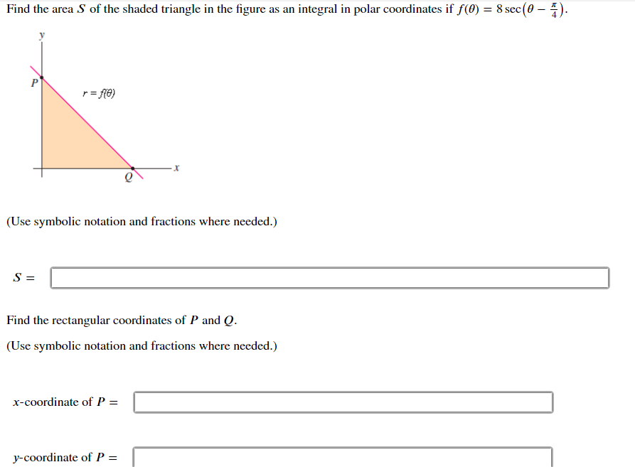 Find the area S of the shaded triangle in the figure as an integral in polar coordinates if f(0) = 8 sec(0 – 4).
r = fe)
х
(Use symbolic notation and fractions where needed.)
Find the rectangular coordinates of P and Q.
(Use symbolic notation and fractions where needed.)
x-coordinate of P =
y-coordinate of P =
