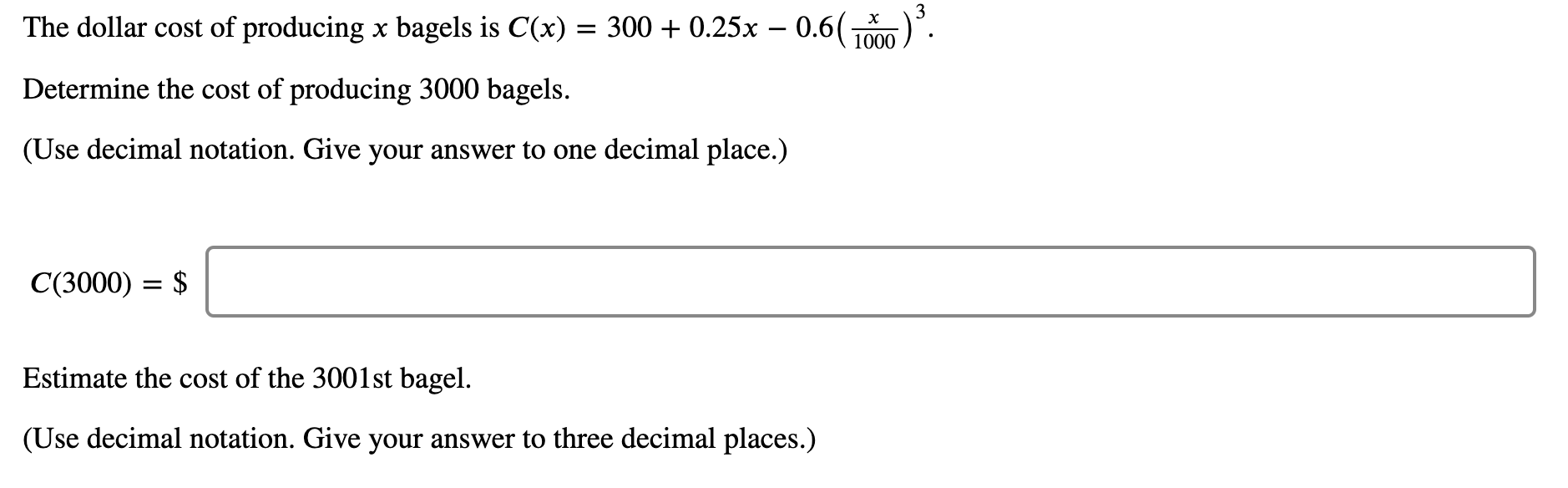 ### Calculating Production Costs for Bagels

#### Cost Function
The dollar cost of producing \( x \) bagels is given by the function:

\[ C(x) = 300 + 0.25x - 0.6 \left( \frac{x}{1000} \right)^3 \]

#### Questions to Solve

1. **Determine the Cost of Producing 3000 Bagels**

    Using the given cost function, we need to calculate the cost for \( x = 3000 \) and provide the answer to one decimal place.

    \[ C(3000) = \$ \]

2. **Estimate the Cost of the 3001st Bagel**

    To estimate the cost of producing the 3001st bagel, consider the incremental cost by examining the derivative if necessary and provide the answer to three decimal places.

    \[ \text{Cost of the 3001st bagel} = \$ \]

#### Steps to Solve

1. **Substitute \( x = 3000 \) into the cost function**

   \[ C(3000) = 300 + 0.25(3000) - 0.6 \left( \frac{3000}{1000} \right)^3 \]

2. **Simplify the Expression**

   Calculate each term step-by-step to find the total cost.

3. **For the 3001st Bagel**

   Approximate the marginal cost by differentiating \( C(x) \) and evaluating at \( x = 3000 \), or calculate \( C(3001) - C(3000) \).

#### Providing the Answers

Make sure to present your final answers clearly with the appropriate decimal precision as requested in the questions.