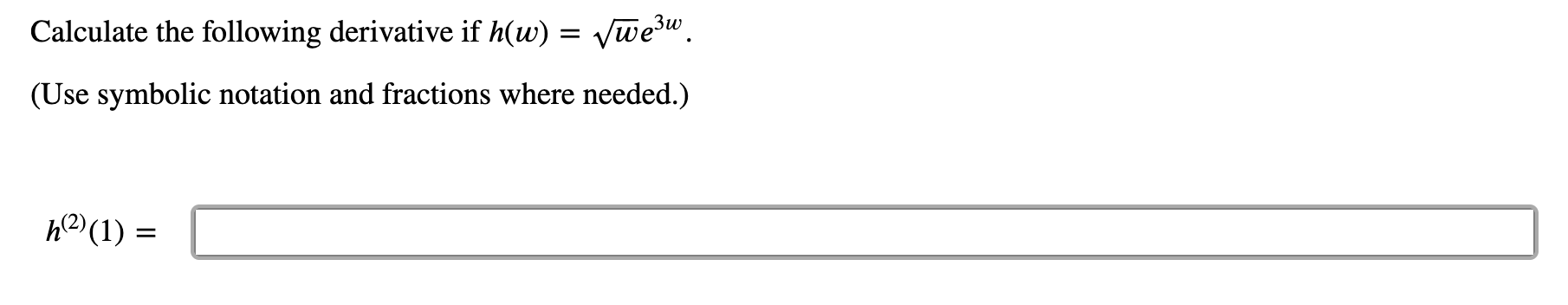 ### Calculating the Second Derivative of a Given Function

**Problem Statement:**

Calculate the following derivative if \( h(w) = \sqrt{w} e^{3w} \).

(Use symbolic notation and fractions where needed.)

\[ h^{(2)}(1) = \boxed{\phantom{answer}} \]

This problem requires finding the second derivative \(h^{(2)}(w)\) and then evaluating it at \( w = 1 \).