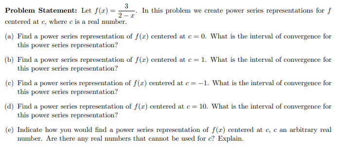 Problem Statement: Let f(x) =
In this problem we create power series representations for f
2 – 2
centered at c, where c is a real number.
(a) Find a power series representation of f(x) centered at c = 0. What is the interval of convergence for
this power series representation?
(b) Find a power series representation of f(x) centered at c = 1. What is the interval of convergence for
this power series representation?
(c) Find a power series representation of f(x) centered at c = -1. What is the interval of convergence for
this power series representation?
(d) Find a power series representation of f(x) centered at e = 10. What is the interval of convergence for
this power series representation?
(e) Indicate how you would find a power series representation of f(x) centered at e, c an arbitrary real
number. Are there any real numbers that cannot be used for c? Explain.
