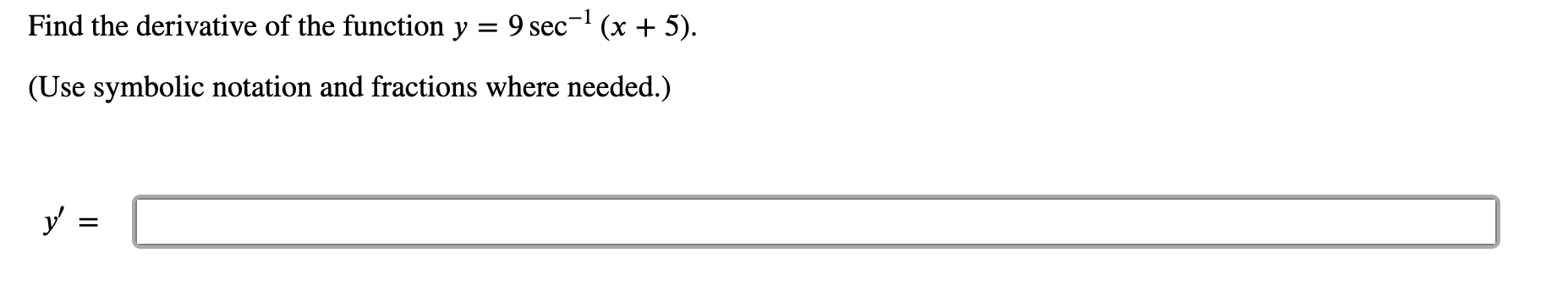 ### Finding the Derivative of the Function

**Problem Statement:**
Find the derivative of the function \( y = 9 \sec^{-1} (x + 5) \).

**Instructions:** 
Use symbolic notation and fractions where needed.

**Solution:**

\[
y' = \boxed{}
\]

In this context, \( \sec^{-1} \) denotes the inverse secant function. To find the derivative, apply the chain rule and the derivative formula for the inverse secant function:

The derivative of \( \sec^{-1}(x) \) is \( \frac{d}{dx}[\sec^{-1}(x)] = \frac{1}{|x|\sqrt{x^2 - 1}} \).

For the function \( y = 9 \sec^{-1} (x + 5) \), we let \( u = x + 5 \), then the derivative of \( y \) with respect to \( x \) is given by:

\[
\frac{dy}{dx} = 9 \cdot \frac{d}{du}[\sec^{-1}(u)] \cdot \frac{du}{dx}
\]

Substitute \( u = x + 5 \):

\[
\frac{dy}{dx} = 9 \cdot \frac{1}{|x + 5| \sqrt{(x + 5)^2 - 1}} \cdot 1
\]

So the final expression for \( y' \) is:

\[
y' = \frac{9}{|x + 5| \sqrt{(x + 5)^2 - 1}}
\]

Therefore, the solution is:

\[
y' = \boxed{\frac{9}{|x+5| \sqrt{(x+5)^2 - 1}}}
\]