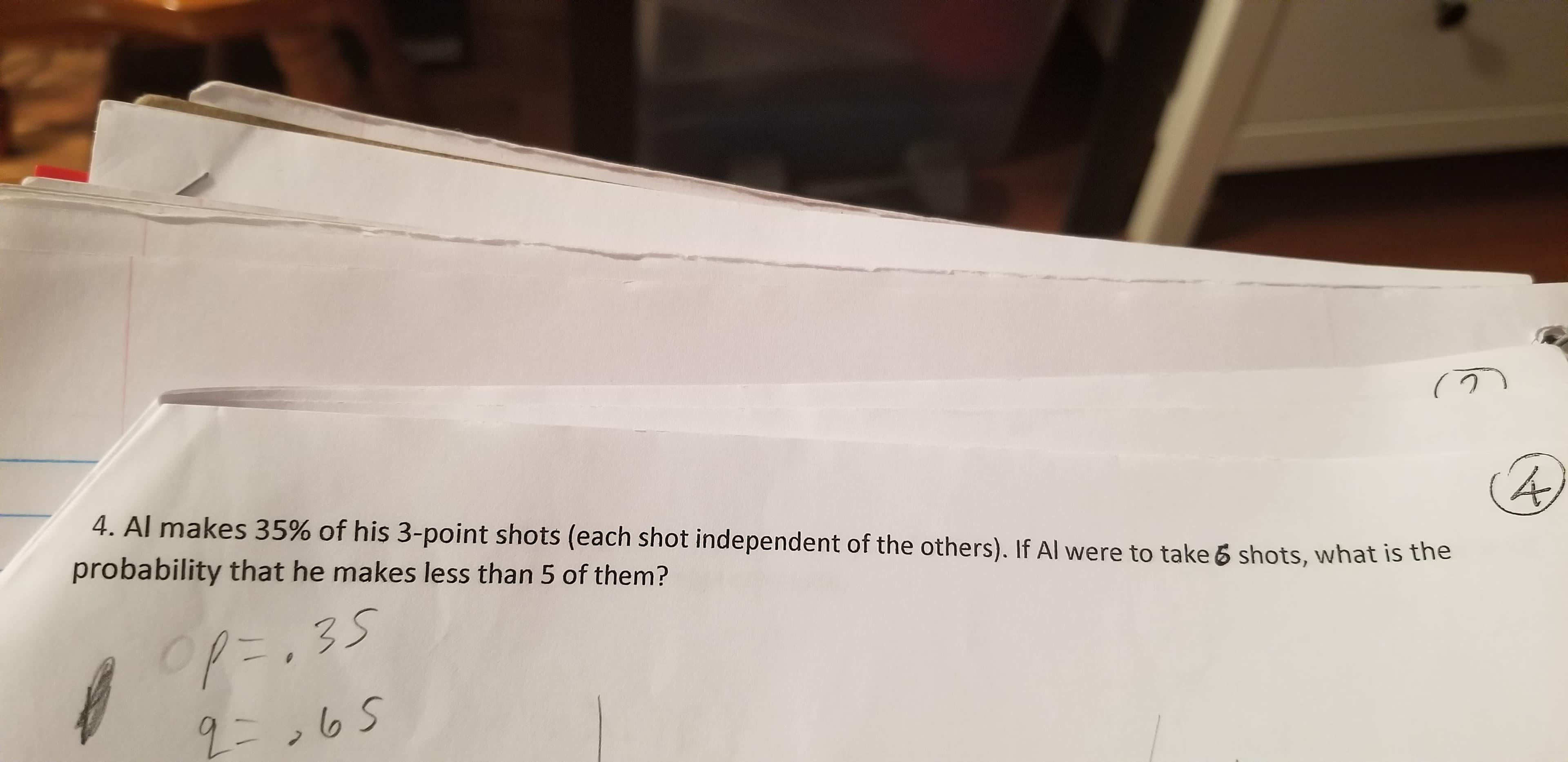 4. Al makes 35% of his 3-point shots (each shot independent of the others). If Al were to take 6 shots, what is the
probability that he makes less than 5 of them?
op=,35
2=,65
