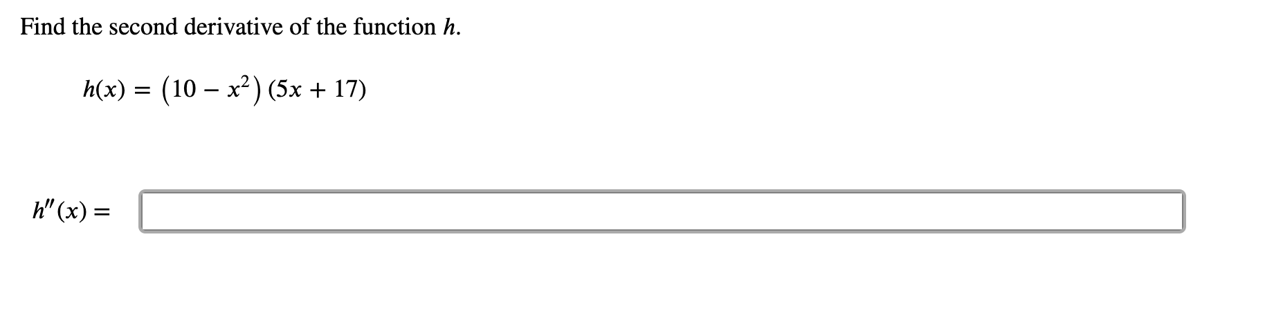 ### Calculus Problem: Find the Second Derivative

Given:

\[ h(x) = (10 - x^2)(5x + 17) \]

we are asked to find the second derivative of the function \( h \).

First, determine the first derivative \( h'(x) \).

\[ h'(x) = \frac{d}{dx}[(10 - x^2)(5x + 17)] \]

To find \( h'(x) \), we need to use the product rule, which states:

\[ \frac{d}{dx}[u \cdot v] = u' \cdot v + u \cdot v' \]

where \( u = (10 - x^2) \) and \( v = (5x + 17) \).

Next, find the first derivative of each function:

\[ u = 10 - x^2 \quad \Rightarrow \quad u' = -2x \]
\[ v = 5x + 17 \quad \Rightarrow \quad v' = 5 \]

Apply the product rule:

\[ h'(x) = (-2x)(5x + 17) + (10 - x^2)(5) \]
\[ h'(x) = -10x^2 - 34x + 50 - 5x^2 \]
\[ h'(x) = -15x^2 - 34x + 50 \]

Now, we find the second derivative \( h''(x) \), which is the derivative of \( h'(x) \):

\[ h''(x) = \frac{d}{dx}(-15x^2 - 34x + 50) \]
\[ h''(x) = -30x - 34 \]

Thus, the second derivative of the function \( h \) is:

\[ h''(x) = -30x - 34 \]