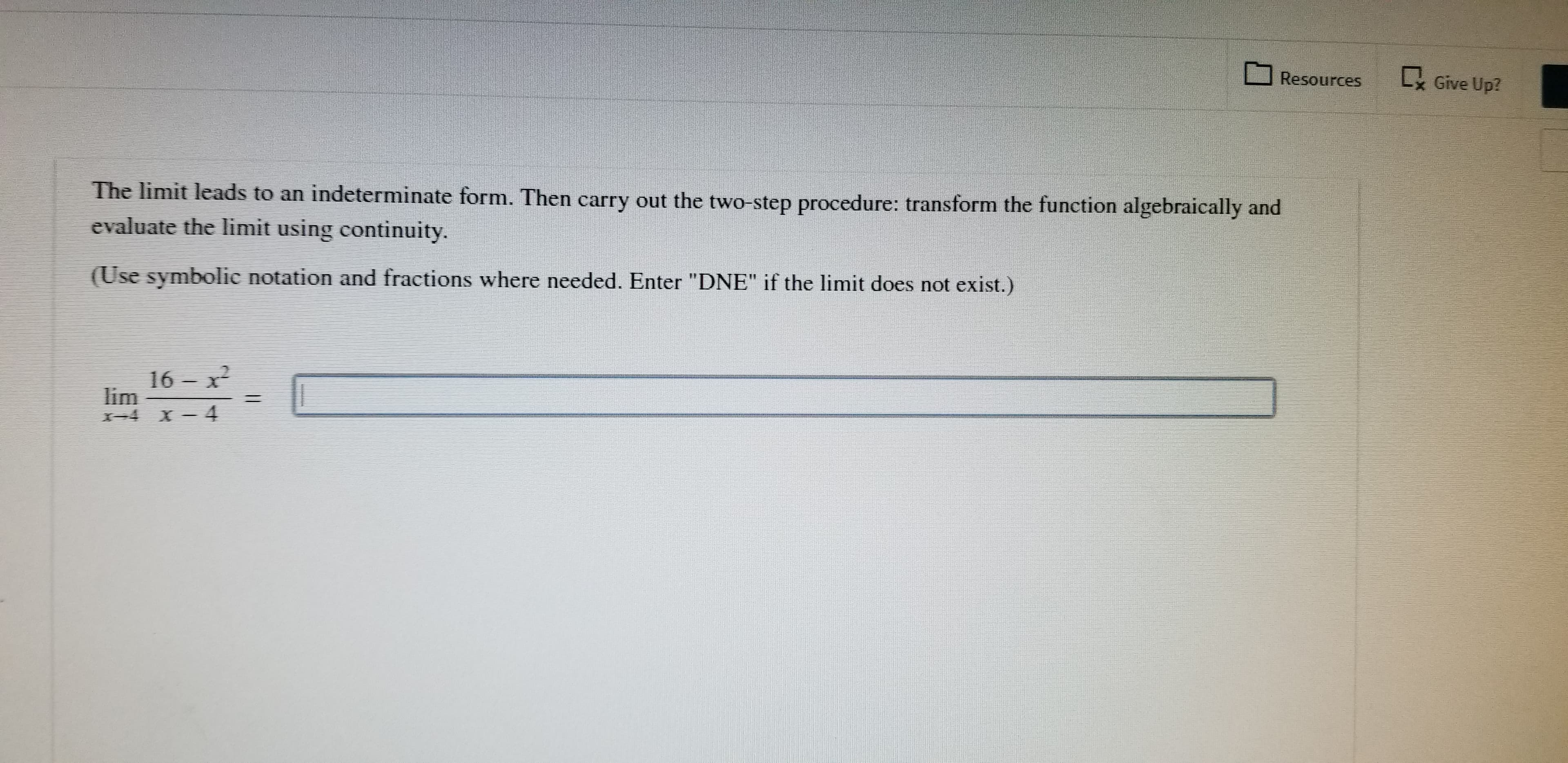 L Give Up?
Resources
The limit leads to an indeterminate form. Then carry out the two-step procedure: transform the function algebraically and
evaluate the limit using continuity.
(Use symbolic notation and fractions where needed. Enter "DNE" if the limit does not exist.)
16 x
lim
X4
