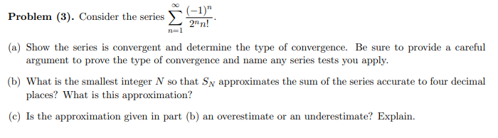 Problem (3). Consider the series
(-1)"
2"n!
(a) Show the series is convergent and determine the type of convergence. Be sure to provide a careful
argument to prove the type of convergence and name any series tests you apply.
(b) What is the smallest integer N so that Sy approximates the sum of the series accurate to four decimal
places? What is this approximation?
(c) Is the approximation given in part (b) an overestimate or an underestimate? Explain.
